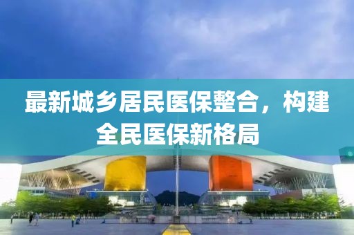 最新城鄉(xiāng)居民醫(yī)保整合，構(gòu)建全民醫(yī)保新格局
