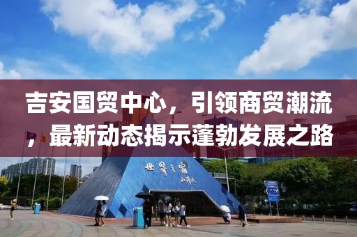 吉安國貿(mào)中心，引領(lǐng)商貿(mào)潮流，最新動態(tài)揭示蓬勃發(fā)展之路
