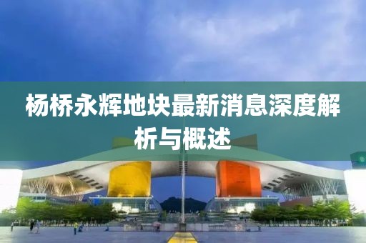 楊橋永輝地塊最新消息深度解析與概述