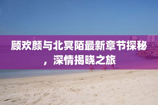 顧歡顏與北冥陌最新章節(jié)探秘，深情揭曉之旅