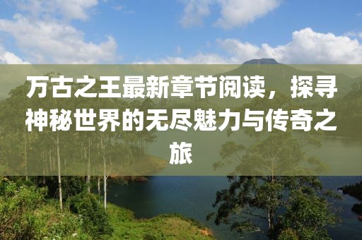 萬古之王最新章節(jié)閱讀，探尋神秘世界的無盡魅力與傳奇之旅