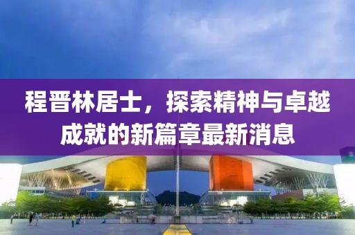 程晉林居士，探索精神與卓越成就的新篇章最新消息
