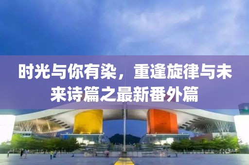 時光與你有染，重逢旋律與未來詩篇之最新番外篇