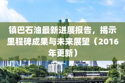 鎮(zhèn)巴石油最新進(jìn)展報(bào)告，揭示里程碑成果與未來展望（2016年更新）