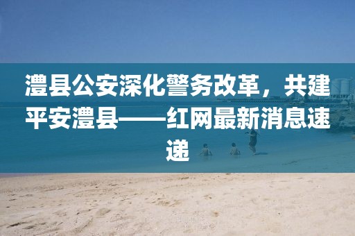 澧縣公安深化警務(wù)改革，共建平安澧縣——紅網(wǎng)最新消息速遞