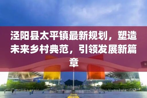 涇陽縣太平鎮(zhèn)最新規(guī)劃，塑造未來鄉(xiāng)村典范，引領(lǐng)發(fā)展新篇章
