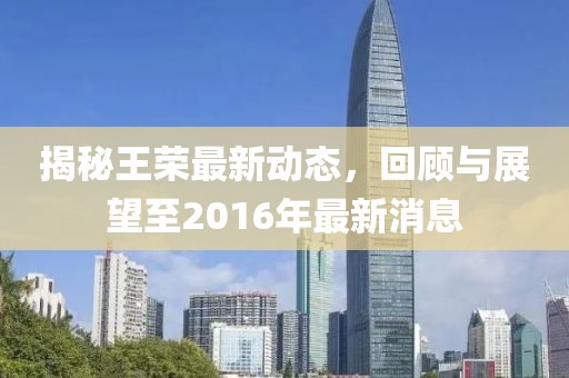 揭秘王榮最新動(dòng)態(tài)，回顧與展望至2016年最新消息