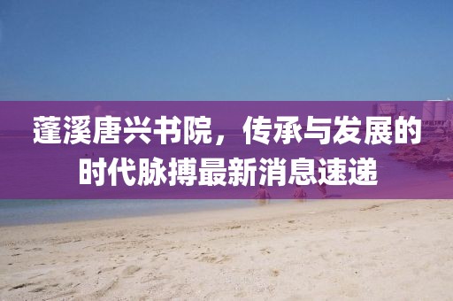 蓬溪唐興書院，傳承與發(fā)展的時(shí)代脈搏最新消息速遞