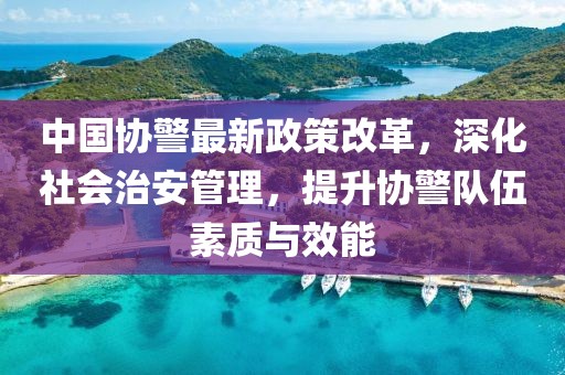 中國(guó)協(xié)警最新政策改革，深化社會(huì)治安管理，提升協(xié)警隊(duì)伍素質(zhì)與效能