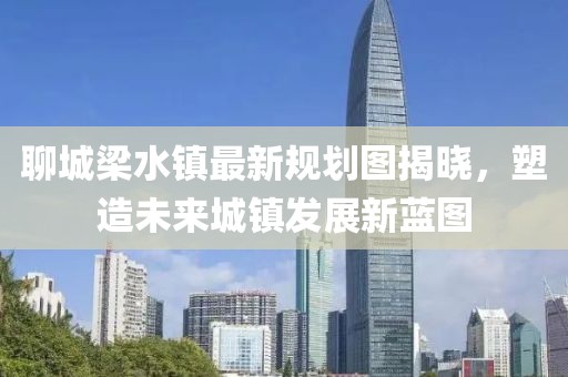 聊城梁水鎮(zhèn)最新規(guī)劃圖揭曉，塑造未來(lái)城鎮(zhèn)發(fā)展新藍(lán)圖