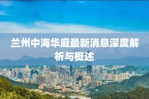 蘭州中海華庭最新消息深度解析與概述