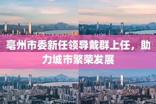 亳州市委新任領(lǐng)導(dǎo)戴群上任，助力城市繁榮發(fā)展