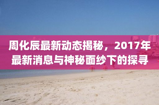 周化辰最新動態(tài)揭秘，2017年最新消息與神秘面紗下的探尋