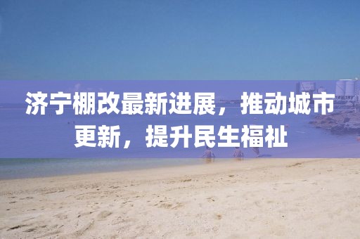 濟(jì)寧棚改最新進(jìn)展，推動(dòng)城市更新，提升民生福祉
