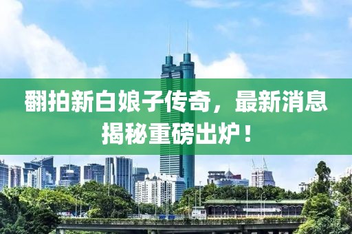 翻拍新白娘子傳奇，最新消息揭秘重磅出爐！