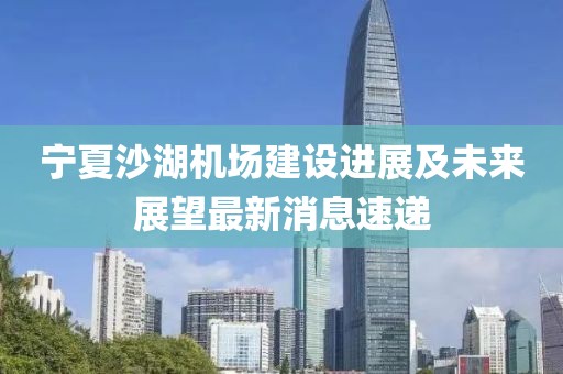 寧夏沙湖機(jī)場(chǎng)建設(shè)進(jìn)展及未來(lái)展望最新消息速遞