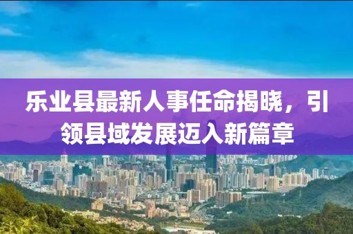 樂業(yè)縣最新人事任命揭曉，引領(lǐng)縣域發(fā)展邁入新篇章