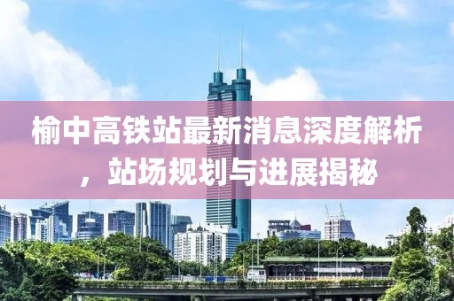 榆中高鐵站最新消息深度解析，站場(chǎng)規(guī)劃與進(jìn)展揭秘