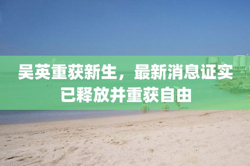 吳英重獲新生，最新消息證實已釋放并重獲自由