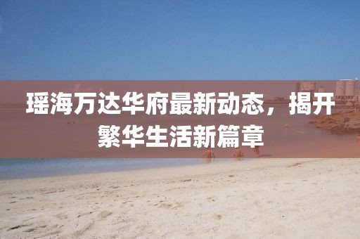 瑤海萬達(dá)華府最新動態(tài)，揭開繁華生活新篇章