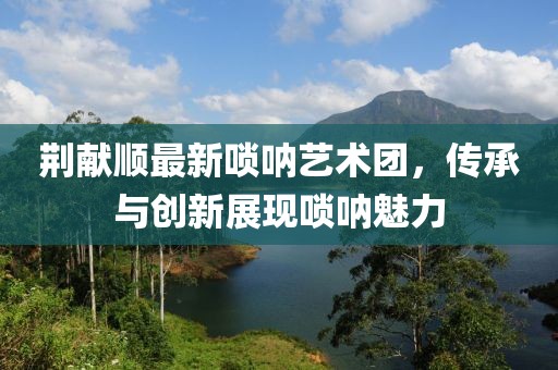 荊獻順最新嗩吶藝術團，傳承與創(chuàng)新展現(xiàn)嗩吶魅力