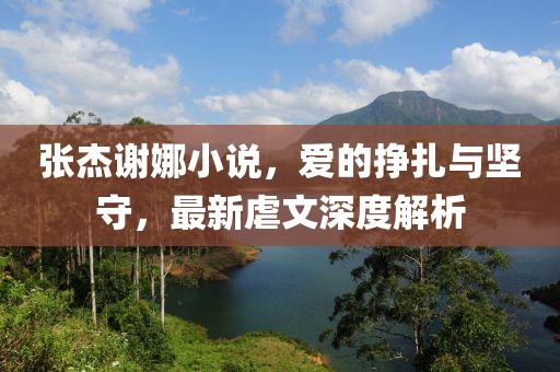 張杰謝娜小說，愛的掙扎與堅(jiān)守，最新虐文深度解析